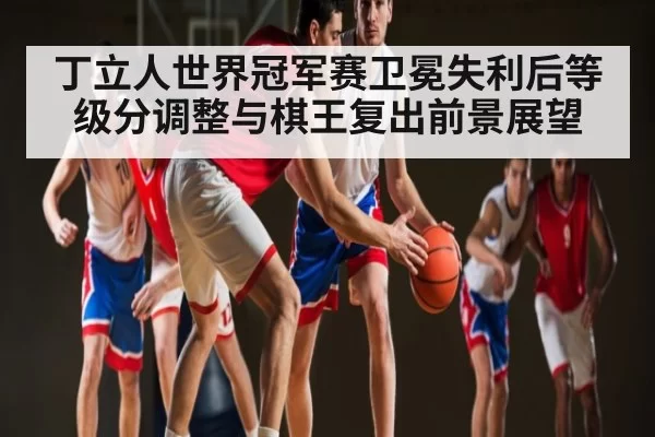 丁立人世界冠军赛卫冕失利后等级分调整与棋王复出前景展望
