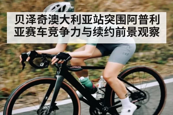 贝泽奇澳大利亚站突围阿普利亚赛车竞争力与续约前景观察