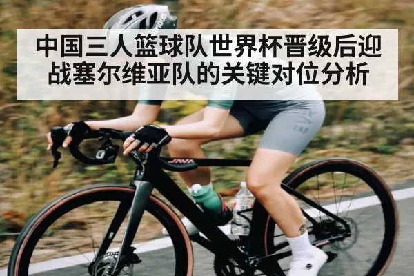 中国三人篮球队世界杯晋级后迎战塞尔维亚队的关键对位分析