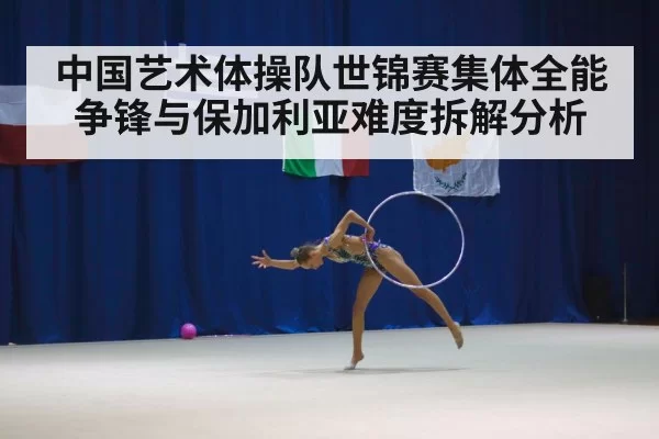 中国艺术体操队世锦赛集体全能争锋与保加利亚难度拆解分析